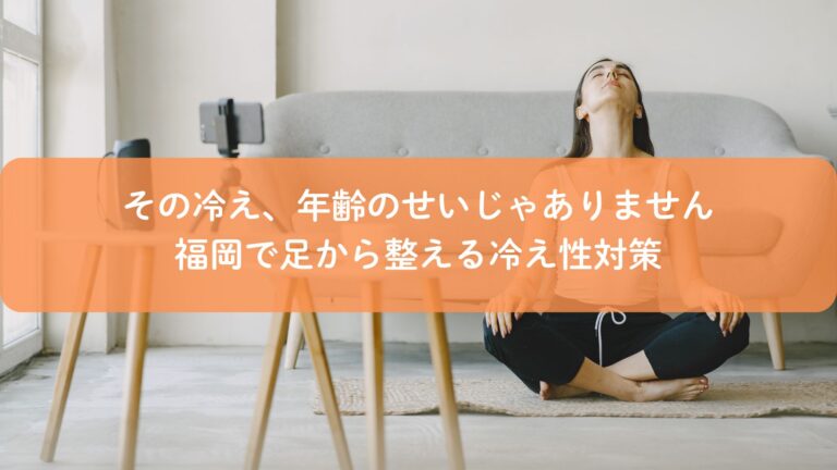その冷え、年齢のせいじゃありません｜福岡で足から整える冷え性対策