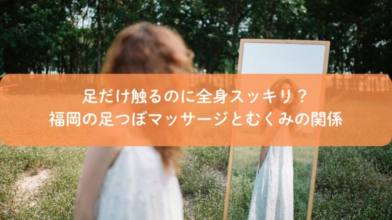 足だけ触るのに全身スッキリ？福岡の足つぼマッサージとむくみの関係