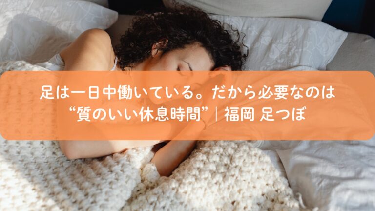 足は一日中働いている。だから必要なのは“質のいい休息時間”｜福岡 足つぼ